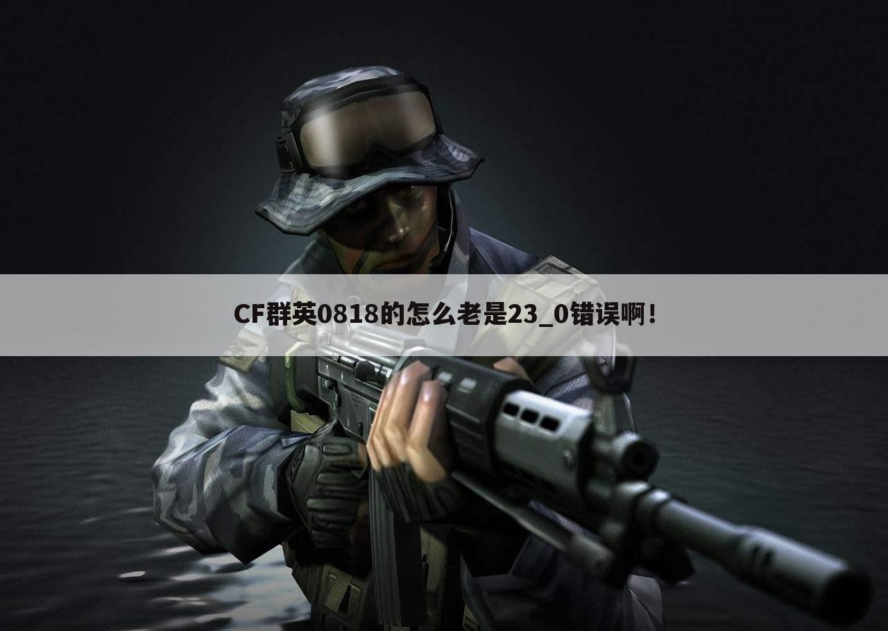 CF群英0818的怎么老是23_0错误啊!