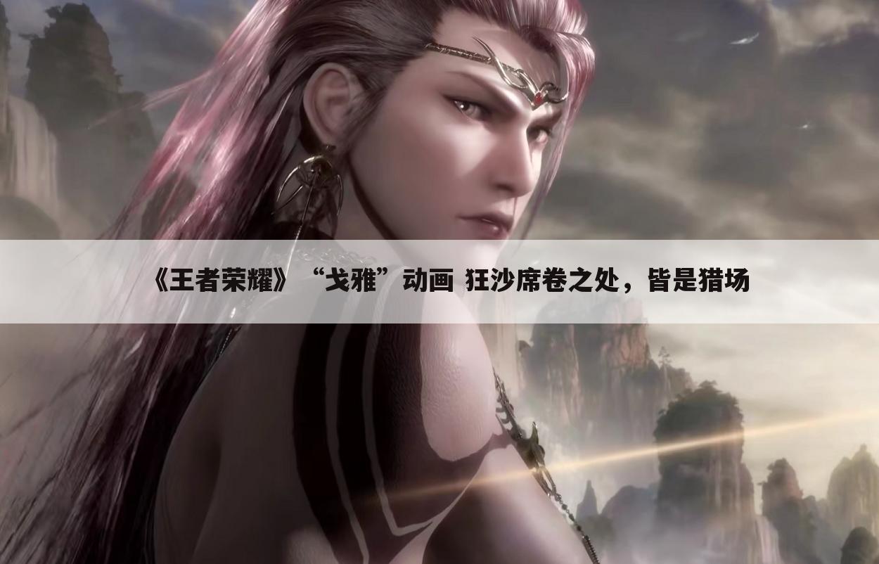 《王者荣耀》“戈雅”动画 狂沙席卷之处,皆是猎场
